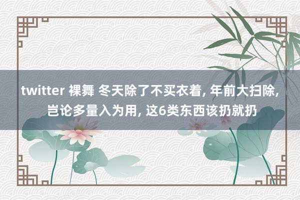 twitter 裸舞 冬天除了不买衣着， 年前大扫除， 岂论多量入为用， 这6类东西该扔就扔