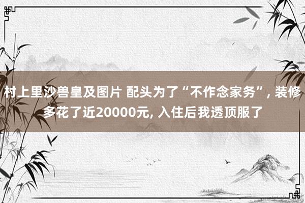 村上里沙兽皇及图片 配头为了“不作念家务”， 装修多花了近20000元， 入住后我透顶服了