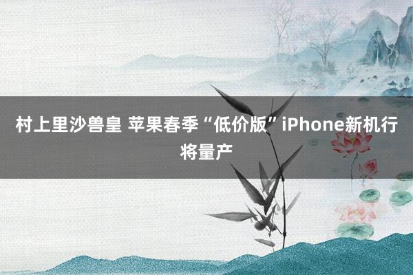 村上里沙兽皇 苹果春季“低价版”iPhone新机行将量产