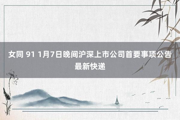 女同 91 1月7日晚间沪深上市公司首要事项公告最新快递