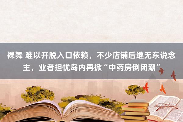 裸舞 难以开脱入口依赖，不少店铺后继无东说念主，业者担忧岛内再掀“中药房倒闭潮”