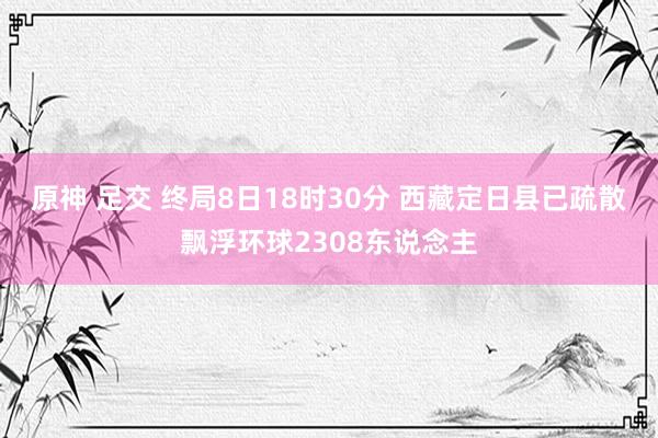 原神 足交 终局8日18时30分 西藏定日县已疏散飘浮环球2308东说念主