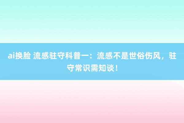 ai换脸 流感驻守科普一：流感不是世俗伤风，驻守常识需知谈！