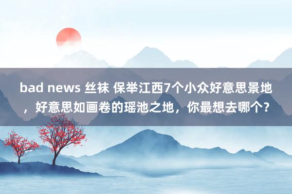 bad news 丝袜 保举江西7个小众好意思景地，好意思如画卷的瑶池之地，你最想去哪个？