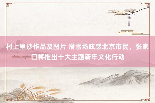 村上里沙作品及图片 滑雪场眩惑北京市民，张家口将推出十大主题新年文化行动