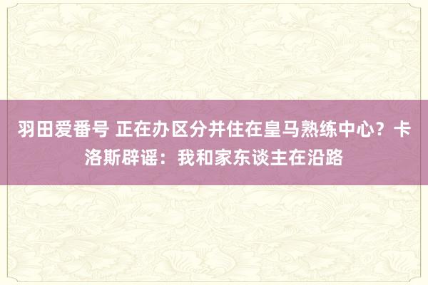 羽田爱番号 正在办区分并住在皇马熟练中心？卡洛斯辟谣：我和家东谈主在沿路