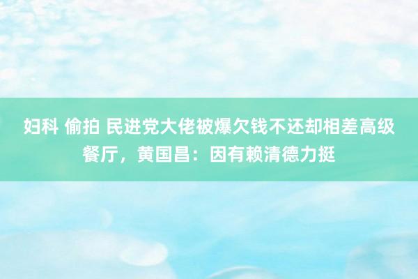 妇科 偷拍 民进党大佬被爆欠钱不还却相差高级餐厅，黄国昌：因有赖清德力挺