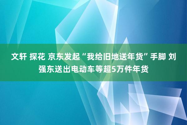 文轩 探花 京东发起“我给旧地送年货”手脚 刘强东送出电动车等超5万件年货