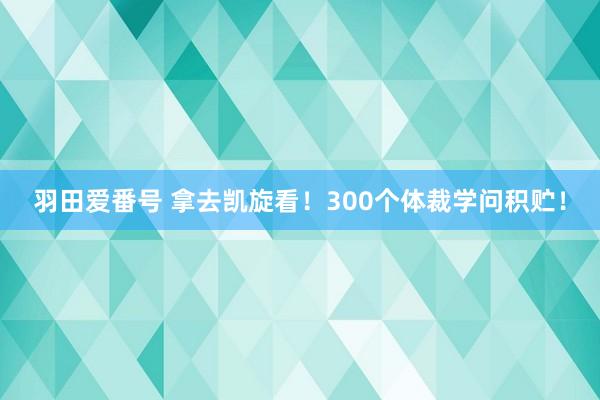 羽田爱番号 拿去凯旋看！300个体裁学问积贮！