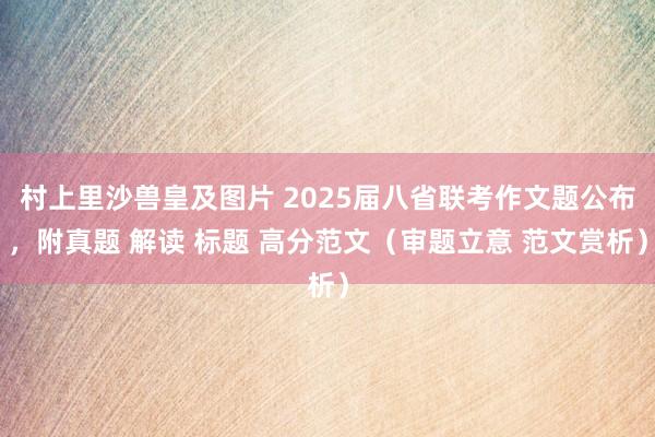 村上里沙兽皇及图片 2025届八省联考作文题公布，附真题 解读 标题 高分范文（审题立意 范文赏析）