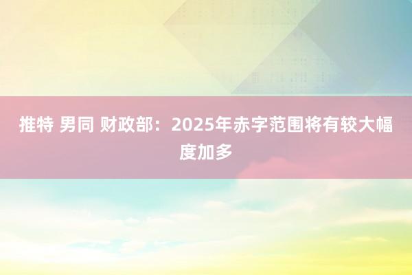 推特 男同 财政部：2025年赤字范围将有较大幅度加多