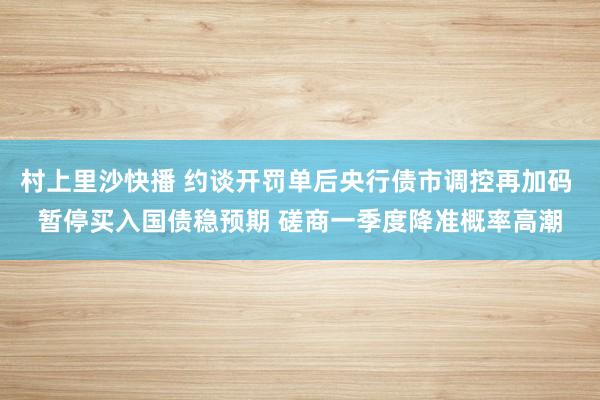 村上里沙快播 约谈开罚单后央行债市调控再加码 暂停买入国债稳预期 磋商一季度降准概率高潮