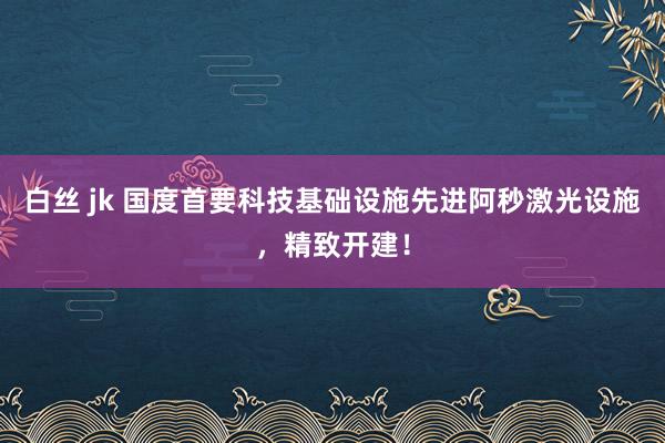 白丝 jk 国度首要科技基础设施先进阿秒激光设施，精致开建！