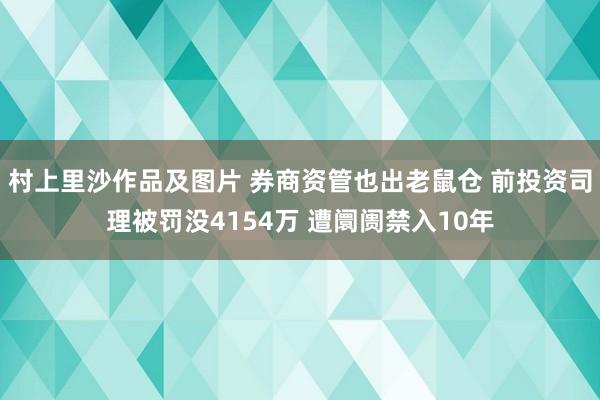 村上里沙作品及图片 券商资管也出老鼠仓 前投资司理被罚没4154万 遭阛阓禁入10年