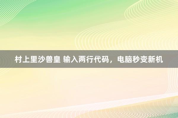 村上里沙兽皇 输入两行代码，电脑秒变新机