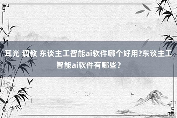 耳光 调教 东谈主工智能ai软件哪个好用?东谈主工智能ai软件有哪些？