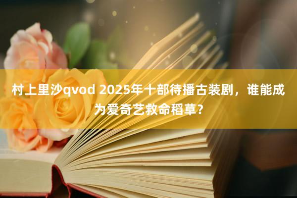 村上里沙qvod 2025年十部待播古装剧，谁能成为爱奇艺救命稻草？