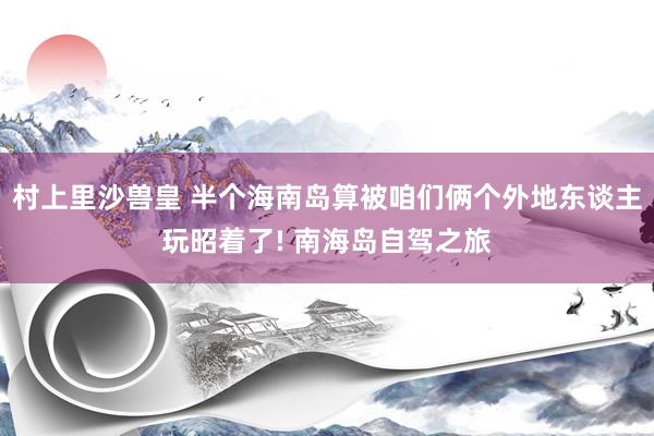 村上里沙兽皇 半个海南岛算被咱们俩个外地东谈主玩昭着了! 南海岛自驾之旅