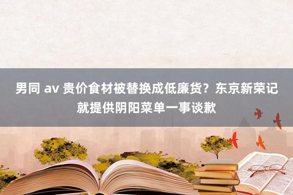 男同 av 贵价食材被替换成低廉货？东京新荣记就提供阴阳菜单一事谈歉