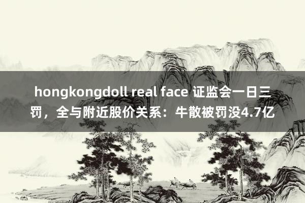 hongkongdoll real face 证监会一日三罚，全与附近股价关系：牛散被罚没4.7亿