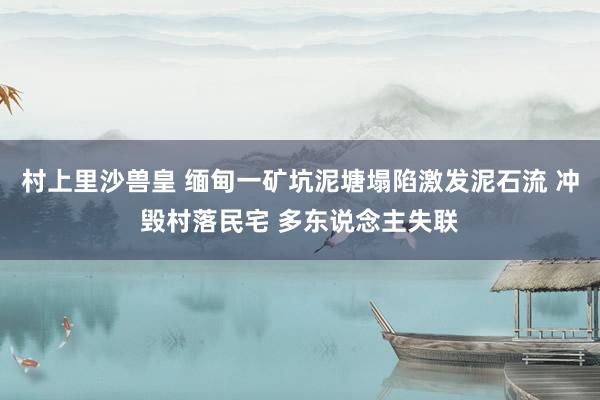 村上里沙兽皇 缅甸一矿坑泥塘塌陷激发泥石流 冲毁村落民宅 多东说念主失联