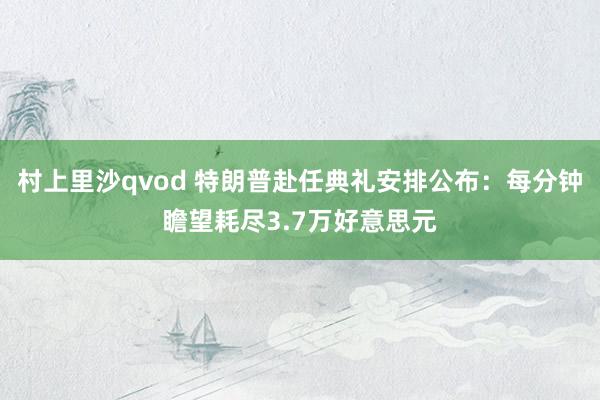 村上里沙qvod 特朗普赴任典礼安排公布：每分钟瞻望耗尽3.7万好意思元