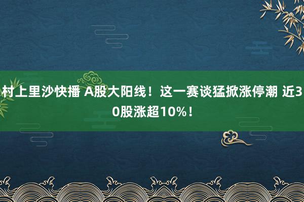 村上里沙快播 A股大阳线！这一赛谈猛掀涨停潮 近30股涨超10%！