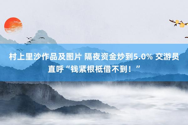 村上里沙作品及图片 隔夜资金炒到5.0% 交游员直呼“钱紧根柢借不到！”