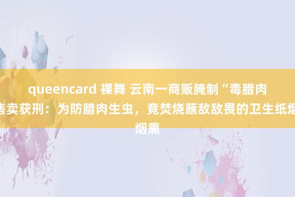 queencard 裸舞 云南一商贩腌制“毒腊肉”售卖获刑：为防腊肉生虫，竟焚烧蘸敌敌畏的卫生纸烟熏