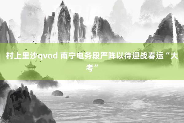 村上里沙qvod 南宁电务段严阵以待迎战春运“大考”