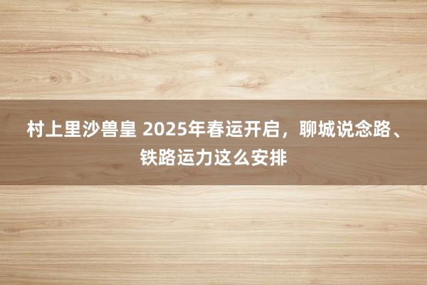 村上里沙兽皇 2025年春运开启，聊城说念路、铁路运力这么安排