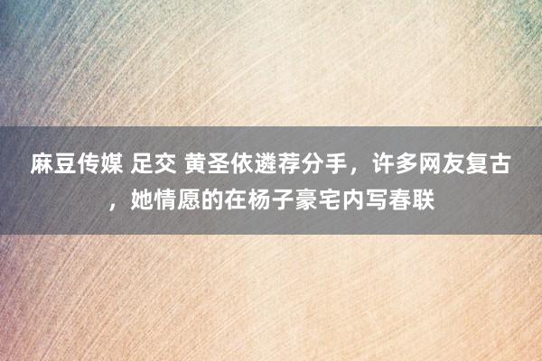 麻豆传媒 足交 黄圣依遴荐分手，许多网友复古，她情愿的在杨子豪宅内写春联