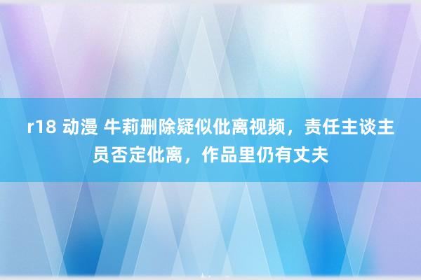 r18 动漫 牛莉删除疑似仳离视频，责任主谈主员否定仳离，作品里仍有丈夫