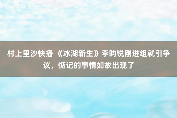 村上里沙快播 《冰湖新生》李昀锐刚进组就引争议，惦记的事情如故出现了