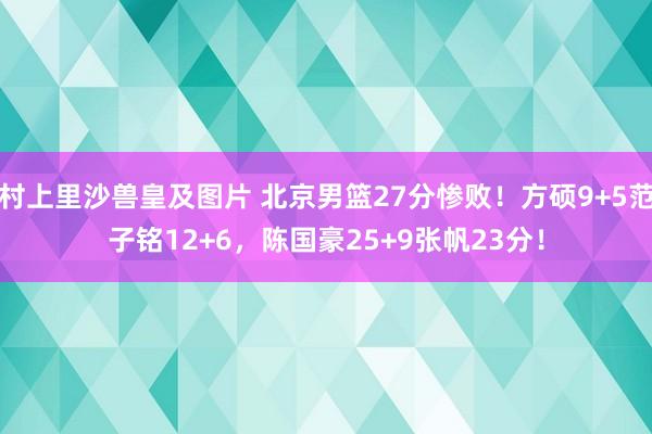 村上里沙兽皇及图片 北京男篮27分惨败！方硕9+5范子铭12+6，陈国豪25+9张帆23分！