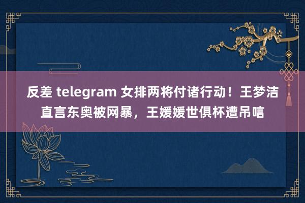 反差 telegram 女排两将付诸行动！王梦洁直言东奥被网暴，王媛媛世俱杯遭吊唁