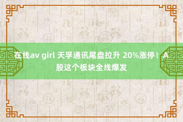 在线av girl 天孚通讯尾盘拉升 20%涨停！A股这个板块全线爆发