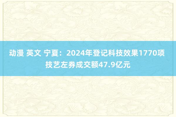 动漫 英文 宁夏：2024年登记科技效果1770项 技艺左券成交额47.9亿元